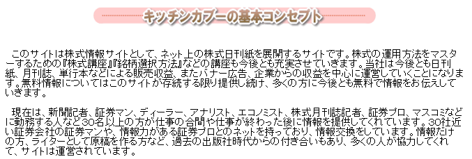 キッチンカブーの基本コンセプト
このサイトは株式情報サイトとして、ネット上の株式日刊紙を展開するサイトです。株式の運用方法をマスターするための株式講座、株式市場択方法などの講座も今後とも充実させていきます。当社は今後とも日刊紙、月刊誌、単堂さらには販売収益、またパナーム告、企業からの広告収入などで運営していきます。無料情報についてはこのサイトが存続する限り提供し続け、多くの方に今後とも無料で情報をお伝えしていきます。
現在は、新聞記者、証券マン、ディーラー、アナリスト、エコノミスト、株式月刊紙記者、証券プロ、マスコミなどに勤務する人など30名以上の方が仕事の合間や仕事が終わった後に情報を提供してくれています。30社近くの証券会社の現役プロである先輩方、OBの方々、マスコミ各社で活躍しており、情報を提供している人、情報だけの方、ライターとして原稿を作る方など、過去の出版社時代からの付き合いもあり、多くの人が協力してくれています。