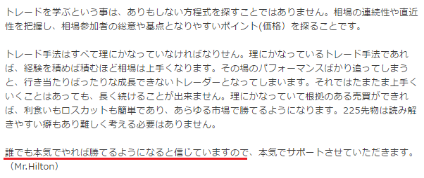 トレードを学ぶという事は、ありもしない方程式を探すことにはありません。相場の連続性や直近性を把握し、相場参加者の総意や重点となりやすいポイント（価格）を探ることです。
トレード手法はすべて理にかなっていなければなりません。理にかなっているトレード手法であれば、経験を積めば積むほど相場は上手くなります。その場のパフォーマンスばかり追ってしまうと、行き当たりばったりな成長できないトレーダーとなってしまいます。それではたまたま上手くいくことはあっても、長く続けることが出来ません。理にかなっている根拠のある売買ができれば、利食いもロスカットも理解でき、あらゆる市場で勝てるようになります。225先物は読み解きやすい部もあり難しく考える必要はありません。
誰でも本気でやれば誰でもよくなると信じているのです。本気でサポートさせていただきます。
(Mr.Hilton)