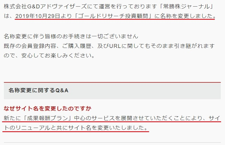 株式会社G&Dアドバイザーズにて運営を行っております「常勝株ジャーナル」は、2019年10月29日より「ゴールドリサーチ投資顧問」に名称を変更しました。  名称変更に伴う皆様のお手続きは一切ございません
既存の会員登録内容、ご購入履歴、及びURLに関してもそのまま引き継がれますので、安心してお楽しみください。  名称変更に関するQ&A
なぜサイト名を変更したのですか
新たに「成果報酬プラン」中心のサービスを展開させていただくことにより、サイトのリニューアルと共にサイト名を変更いたしました。