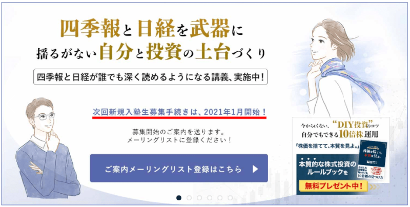 メインタイトル：
「四季報と日経を武器に 揺るがない自分と投資の土台づくり」
サブタイトル：
「四季報と日経が誰でも深く読めるようになる講義、実施中！」
主な情報：
次回新規入塾生募集は2021年1月開始
メーリングリストへの登録案内あり
無料プレゼントとして「本質的な株式投資のルールブック」を提供
デザイン要素：
左側に眼鏡をかけた男性のイラスト
右側にスカーフを巻いた女性のイラスト
青いボタンでメーリングリスト登録へ誘導
キャッチフレーズ：
「ケチらない、"DIY投資"で自分でもできる10倍株発掘」
全体的に投資教育サービスの案内ページという印象で、四季報と日経新聞を活用した投資手法を学べることを強調しています。