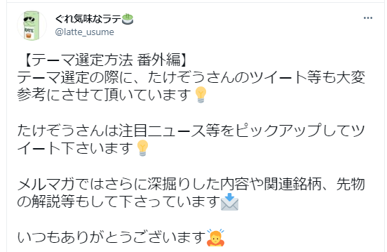 ぐれ気味なラテさんが、テーマ選定方法について説明しています：
テーマ選定について：
たけぞうさんのツイートを重要な参考資料として活用していると言及
たけぞうさんが注目ニュースをピックアップしてツイートしていることを評価
メルマガの内容について：
より深い掘り下げた内容
関連銘柄の情報
先物の解説
などが含まれていることを説明
最後に感謝の言葉で締めくくっており、たけぞうさんの情報発信が投資家のコミュニティで重宝されていることが分かります。