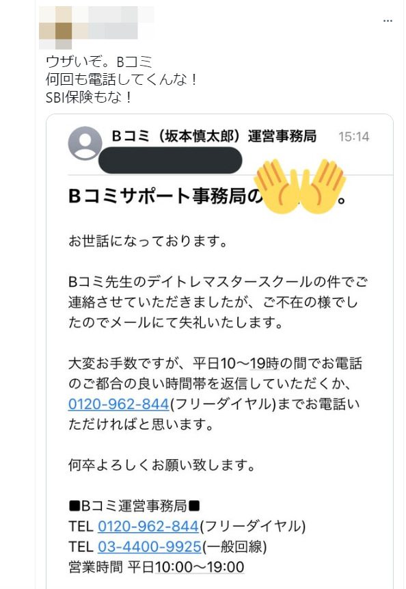 ウザいぞ。Bコミ
何回も電話してくんな！
SBI保険もな！
[以下、スクリーンショットの内容]
Bコミ（坂本慎太郎）運営事務局からの連絡メッセージで、デイトレマスタースクールに関する不在連絡と、折り返しの電話依頼が記載されています。営業時間（平日10:00〜19:00）と連絡先電話番号が記載されています。
投稿者は、頻繁な電話連絡に対して不満を表明しているようです。