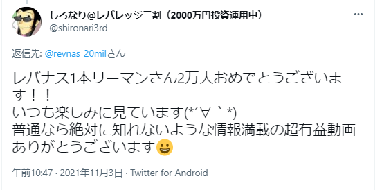 この画像は日本語のツイートで、以下の内容が含まれています：
ユーザー名「しろなり@レバレッジ三割（2000万円投資運用中）」（@shironan3rd）からの投稿で、
レバナス1本リーマンさん2万人おめでとうございます！！
いつも楽しみに見ています(´∀`)
普通なら絶対に知れないような情報満載の超有益動画ありがとうございます😀
投稿日時：2021年11月3日 午前10:47
Twitter for Android から
このツイートは@revnas_20milさんへの返信として書かれています。