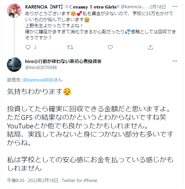 最初のツイート（KARENCIA）：
ありがとうございます😊💝私も資金が少ないので、学校に33万もかけていいものか悩んでしまいます😭
上野先生よかったですよね！
確かに講座が多すぎて消化できるか心配だったり💦感想としては回収できそうですか？
返信（hiro）：
返信先: @karencia8888さん
気持ちわかります😣
投資してたら確実に回収できる金額だと思いますよ。
ただGFSの結果なのかというとわからないですね笑
YouTubeとか他でも良かったかもしれません。
結局、実践してみないと身につかない部分も多いですからね。
私は学校としての安心感にお金を払っている感じかもしれません