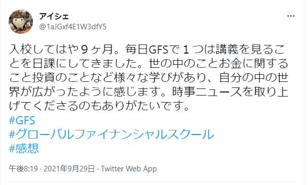 入校してはや9ヶ月。毎日GFSで1つは講義を見ることを日課にしてきました。世の中のことお金に関すること投資のことなど様々な学びがあり、自分の中の世界が広がったように感じます。時事ニュースを取り上げてくださるのもありがたいです。