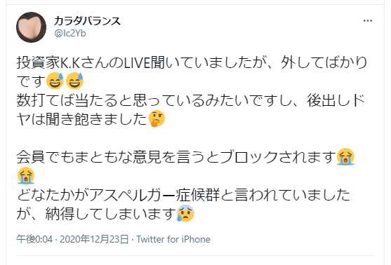 投資家K.Kさんのライブ聞いていましたが、外してばかりです😆😆
数打てば当たると思っているみたいですし、後出しドヤは聞き飽きました🤔
会員でもまともな意見を言うとブロックされます😭😭
どなたかがアスペルガー症候群と言われていましたが、納得してしまいます😢