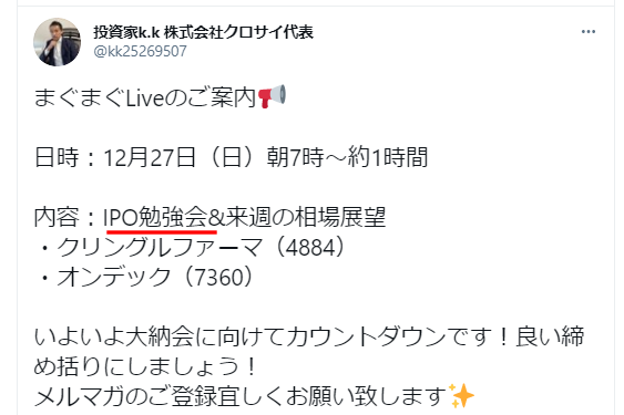 投資家k.k氏による「まぐまぐLive」の案内：
日時：12月27日（日）朝7時から約1時間
内容：
IPO勉強会＆来週の相場展望
取り上げる銘柄：
クリングルファーマ（4884）
オンテック（7360）
締めくくりとして：
大納会に向けてのカウントダウンを宣言
メルマガの登録を呼びかけ