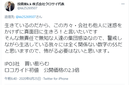 投資家k.k氏が自身のツイートに対して追加のコメントをしています：
コロナ関連について：
生きているのだから真面目に生きるべきと主張
無責任で無知な人達の集団感染について言及
警戒しながら生活している人々には「55」という数字は関係ないとの見解
IPOについて：
3社を買い膨らむ予定
ロコガイドの初値は公開価格の2.3倍になると予測