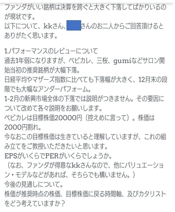 ファンダがいい銘柄は決算を跨ぐと大きく下落してばかりいるのが現状です。
以下について、kkさん、◼️さんのお二人からご回答頂けるとありがたく思います。
1.パフォーマンスのレビューについて
過去1年弱になりますが、ベビカル、三桜、gumiなどサロン開始当初の推奨銘柄が大幅下落。
日経平均やマザーズ指数に比べても下落幅が大きく、12月末の段階でも大幅なアンダーパフォーム。
1-2月の新興市場全体の下落では説明がつきません。その要因について改めて各々説明をお願いします。
ベビカルは目標株価20000円（控えめに言って）。株価は2000円割れ。
今なおこの目標株価は生きていると理解していますが、これの組み立てをご教授いただきたいと思います。
EPSがいくらでPERがいくらでしょうか。
（なお、ファンダが得意なkkさんなので、他にバリュエーション・モデルなどがあれば、そちらでも構いません。）
今後の見通しについて。
株価が推奨時点の株価、目標株価に戻る時間軸、及びカタリストをどう考えていますか？