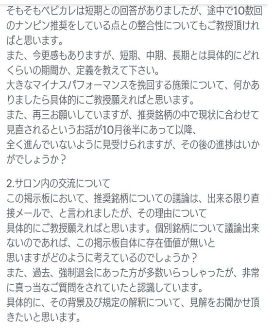 そもそもベビカルは短期との回答がありましたが、途中で10数回のナンピン推奨をしている点との整合性についてもご教授頂ければと思います。
また、今更感もありますが、短期、中期、長期とは具体的にどれくらいの期間か、定義を教えて下さい。
大きなマイナスパフォーマンスを挽回する施策について、何かありましたら具体的にご教授願えればと思います。
また、再三お願いしていますが、推奨銘柄の中で現状に合わせて見直されるというお話が10月後半にあって以降、全く進んでいないように見受けられますが、その後の進捗はいかがでしょうか？
2.サロン内の交流について
この掲示板において、推奨銘柄についての議論は、出来る限り直接メールで、と言われましたが、その理由について具体的にご教授願えればと思います。個別銘柄について議論出来ないのであれば、この掲示板自体に存在価値が無いと思いますがどのように考えているのでしょうか？
また、過去、強制退会にあった方が多数いらっしゃったが、非常に真っ当なご質問をされていたと認識しています。
具体的に、その背景及び規定の解釈について、見解をお聞かせ頂きたいと思います。