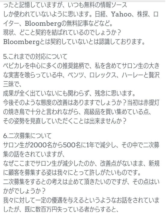 いつも無料の情報ソースしか使われていないように思います。日経、Yahoo、株探、ロイター、Bloombergの無料記事などなど。
現状、どことご契約を結ばれているのでしょうか？
Bloombergとは契約していないとは認識しております。
5.これまでの対応について
ベビカルを中心に多くの推奨銘柄で、私を含めてサロン生の大きな実害を喰っている中、ベンツ、ロレックス、ハーレーと贅沢三昧で、
成果が全く出ていないにも関わらず、残念に思います。
今後のような態度の改善はありますでしょうか？当初はホ提灯の焼き鳥で十分と言われながら、高級品を買い集めている点、その姿勢を見直していただくことは出来ませんか？
6.二次募集について
サロン生が2000名から500名に1年で減少し、その中で二次募集の話をされていますが、
なぜここまでサロン生が減少したのか、改善点がないまま、新規に顧客を募集する姿は我々にとって許し難いものです。
二次募集をするとの考えは止めて頂きたいのですが、その点はいかがでしょうか？
我々に対して一定の優遇を与えるというようなお話をされていましたが、既に数百万円失っている者からすると、