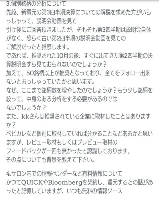 3.個別銘柄の分析について
先般、新電元の第3四半期決算についての解説を求めた方がいらっしゃって、説明会動画を見て引け後にご回答頂きましたが、そもそも第3四半期は説明会自体がなく、恐らく古い第2四半期の説明会動画を見てのご解説だったと推察します。
であれば、推奨された10月の後、すぐに出てきた第2四半期の決算説明会すら見ておられないのでしょうか？
加えて、50銘柄以上が推奨となっており、全てをフォロー出来ないとおっしゃっていたかと思います。
なぜ、ここまで銘柄数を増やしたのでしょうか？もう少し銘柄を絞って、中身のある分析をする必要があるのではないでしょうか？
また、kkさんは推奨されている企業に取材したことはありますか？
ベビカルなど個別に取材していれば分かることなどあるかと思いますが、レビュー取材もしくはプレビュー取材のフィードバックが一回も無かったと認識しております。
その点についても背景を教えて下さい。
4.サロン内での情報ベンダーなど有料情報について
かつてQUICKやBloombergを契約し、還元するとの話があったと記憶していますが、