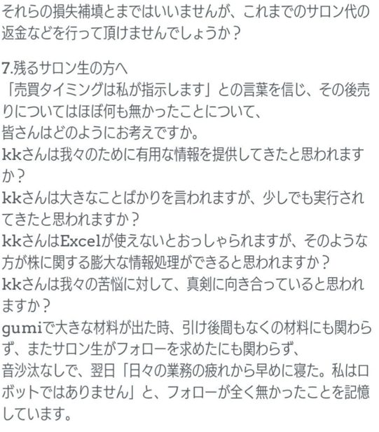 それらの損失補填とまではいいませんが、これまでのサロン代の返金などを行って頂けませんでしょうか？
7.残るサロン生の方へ
「売買タイミングは私が指示します」との言葉を信じ、その後売りについてはほぼ何も無かったことについて、
皆さんはどのようにお考えですか。
kkさんは我々のために有用な情報を提供してきたと思われますか？
kkさんは大きなことばかりを言われますが、少しでも実行されてきたと思われますか？
kkさんはExcelが使えないとおっしゃられますが、そのような方が株に関する膨大な情報処理ができると思われますか？
kkさんは我々の苦悩に対して、真剣に向き合っていると思われますか？
gumiで大きな材料が出た時、引け後間もなくの材料にも関わらず、まだサロン生がフォローを求めたにも関わらず、
音沙汰なしで、翌日「日々の業務の疲れから早めに寝た。私はロボットではありません」と、フォローが全く無かったことを記憶しています。