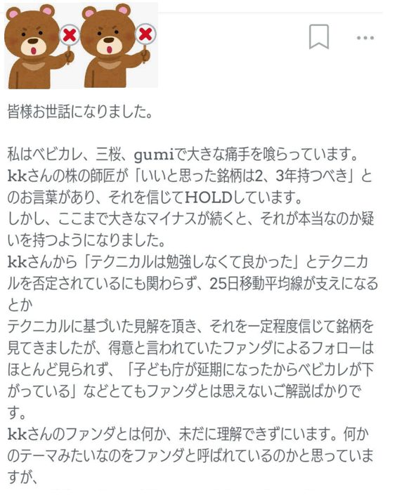 皆様お世話になりました。
私はベビカル、三桜、gumiで大きな痛手を喰らっています。
kkさんの株の師匠が「いいと思った銘柄は2、3年持つべき」とのお言葉があり、それを信じてHOLDしています。
しかし、ここまで大きなマイナスが続くと、それが本当なのか疑いを持つようになりました。
kkさんから「テクニカルは勉強しなくて良かった」とテクニカルを否定されているにも関わらず、25日移動平均線が支えになるとか
テクニカルに基づいた見解を頂き、それを一定程度信じて銘柄を見てきましたが、得意と言われていたファンダによるフォローは
ほとんど見られず、「子ども店が近期になったからベビカルが下がっている」などとてもファンダとは思えないご解説ばかりです。
kkさんのファンダとは何か、未だに理解できずにいます。何かのテーマみたいなのをファンダと呼ばれているのかと思っていますが、