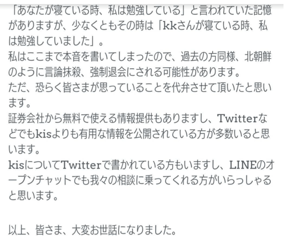 「あなたが寝ている時、私は勉強している」と言われていた記憶がありますが、少なくともその時は「kkさんが寝ている時、私は勉強していました」。
私はここまで本音を書いてしまったので、過去の方同様、北朝鮮のように言論抹殺、強制退会にされる可能性があります。
ただ、恐らく皆さまが思っていることを代弁させて頂いたと思います。
証券会社から無料で使える情報提供もありますし、Twitterなどでもkisよりも有用な情報を公開されている方が多々いると思います。
kisについてTwitterで書かれている方もいますし、LINEのオープンチャットでも我々の相談に乗ってくれる方がいらっしゃると思います。
以上、皆さま、大変お世話になりました。