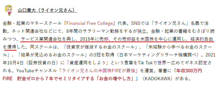 山口貴大（ライオン兄さん）
金融・起業のマネースクール『Financial Free College』代表。SNSでは「ライオン兄さん」名義で活動。ネット関連会社などにて、8年間のサラリーマン勤務をするが独立。金融・起業の書籍をむさぼり読みつつ、サービス実開運営会社を興し、2018年に売却、その売却金を米国株を中心に運用し、経済的自由を獲得した。同スクールは、「投資家が推奨するお金のスクール」、「未経験から学べるお金のスクール」、「結果が見込めるお金のスクール」の3冠を取得（日本マーケティングリサーチ機構調べ）。2021年10月4日（証券投資の日）に「資産運用をしよう」という言葉をTik Tokで世界一広めてギネス認定される。YouTubeチャンネル「ライオン兄さんの米国株FIREが最強」を運営。著書に『年収300万円 貯金ゼロから7年でセミリタイアする「お金の増やし方」』（KADOKAWA）がある。