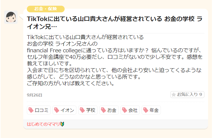 投稿者は「ライオン兄さん」が運営するFinancial Free Collegeについて質問をしています。主な懸念点：
入会金が月に5万円程度必要
口コミ情報が少ない
他社より安価だと言われている
信頼性への不安
投稿者は、このスクールについて知見のある方からの情報提供を求めています。
投稿日：9月26日
タグ：口コミ、イオン、学校、お金、会社、年金