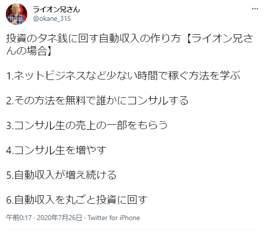 ライオン兄さん（@okane_315）が投稿した「投資のタネ銭に回す自動収入の作り方」の6ステップ：
ネットビジネスなど少ない時間で稼ぐ方法を学ぶ
その方法を無料で誰かにコンサルする
コンサル生の売上の一部をもらう
コンサル生を増やす
自動収入が増え続ける
自動収入を丸ごと投資に回す
投稿日時：2020年7月26日
投稿元：Twitter for iPhone
このツイートは、受動的収入を作り出し、それを投資に回すという戦略を説明しています。