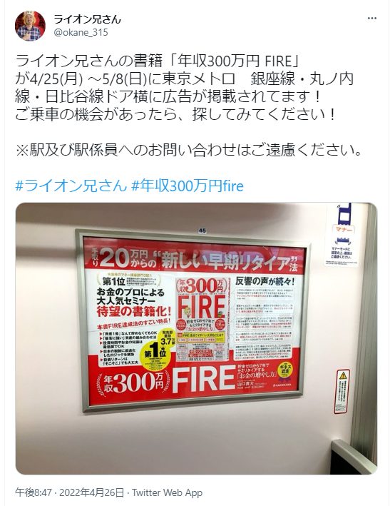 ライオン兄さん（@okane_315）が自身の書籍「年収300万円 FIRE」の広告掲載について告知しています：
掲載期間：2022年4/25(月)～5/8(日)
掲載場所：東京メトロ（銀座線・丸ノ内線・日比谷線）のドア横
広告の主な内容：
月収20万円からの新しい早期リタイア法
お金のプロによる大人気セミナー
年収300万円でのFIRE（Financial Independence, Retire Early）について
注意書き：
駅および駅係員への問い合わせは控えるよう呼びかけています。