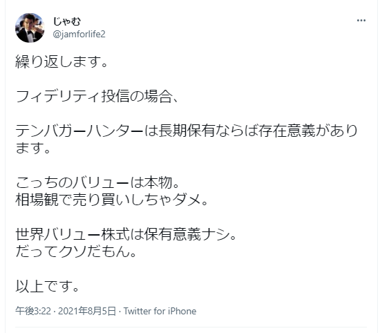 ツイートの投稿者：じゃむ（@jamforlife2）
投稿日時：午後3:22・2021年8月5日・iPhoneからのツイート
繰り返します。
フィデリティ投信の場合、
テンバガーハンターは長期保有ならば存在意義があります。
こっちのバリューは本物。
相場観で売り買いしちゃダメ。
世界バリュー株式は保有意義ナシ。
だってクソだもん。
以上です。