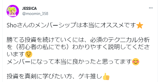 JESSICAさん (@moomin_358) のツイート：
「Shoさんのメンバーシップは本当にオススメです⭐️
勝てる投資を続けていくには、必須のテクニカル分析を（初心者の私にでも）わかりやすく説明してくださいます😊
メンバーになって本当に良かったと思ってます😊
投資を真剣に学びたい方、ゲキ推し👍」