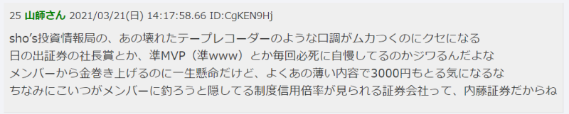 25 山崎さん 2021/03/21(日) 14:17:58.66 ID:CqKEN9Hj  sho's投資情報局の、あの壊れたテープレコーダーのような口調がムカつくのにクセになる
日の出証券の社長曰く「か、金返せ(笑www)」とか毎回必死に白髪してるのがシラケるよな
スーパーから金巻き上げるのに一生懸命だけど、よくあの薄い内容で3000円もとる気になるな
ちなみにこいつがメンバーに釣るっと隠してる制度信用倍率が見られる証券会社って、内藤証券だからね